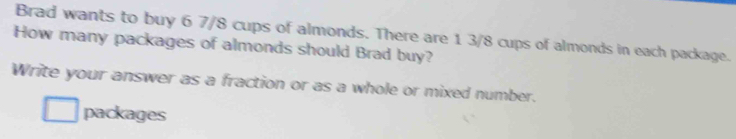 Brad wants to buy 6 7/8 cups of almonds. There are 1 3/8 cups of almonds in each package. 
How many packages of almonds should Brad buy? 
Write your answer as a fraction or as a whole or mixed number. 
packages