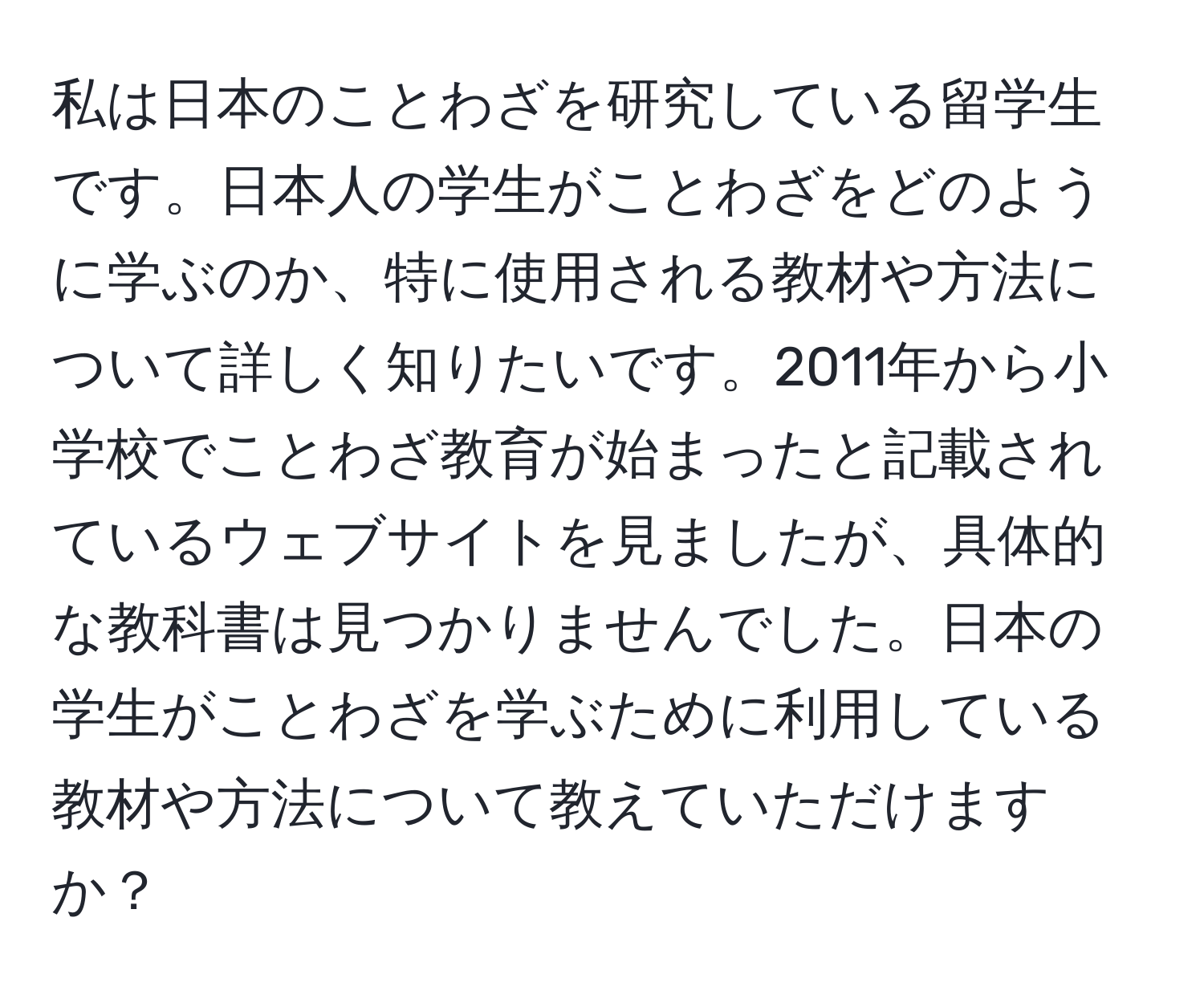 私は日本のことわざを研究している留学生です。日本人の学生がことわざをどのように学ぶのか、特に使用される教材や方法について詳しく知りたいです。2011年から小学校でことわざ教育が始まったと記載されているウェブサイトを見ましたが、具体的な教科書は見つかりませんでした。日本の学生がことわざを学ぶために利用している教材や方法について教えていただけますか？