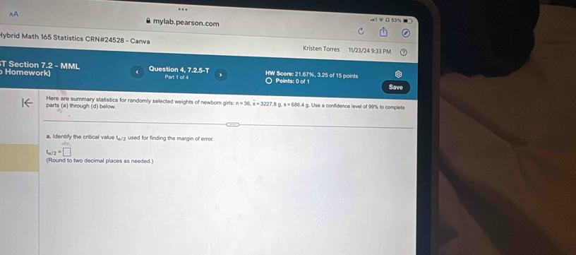 mylab.pearson.com 
Hybrid Math 165 Statistics CRN#24528 - Canva Kristen Torres 11/23/24 9:33 PM 
T Section t° 2 - MML Question 4, 7.2.5-T HW Score: 21.67%, 3.25 of 15 points 
( 
Homework) Part 1 of 4 Points: 0 of 1 
Save 
Here are summary statistics for randomly selected weights of newborn girls: n=36, overline x=3227 .8 g. s=686.4 g. Use a confidence level of 99% to complete 
parts (a) through (d) below 
a. Identify the critical value t_a/2 used for finding the margin of error.
t_a/2=□
(Round to two decimal places as needed.)