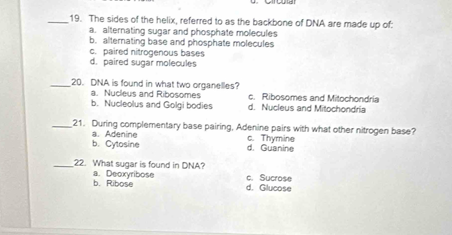 The sides of the helix, referred to as the backbone of DNA are made up of:
a. alternating sugar and phosphate molecules
b. alternating base and phosphate molecules
c. paired nitrogenous bases
d. paired sugar molecules
_20. DNA is found in what two organelles?
a, Nucleus and Ribosomes c. Ribosomes and Mitochondria
b. Nucleolus and Golgi bodies d. Nucleus and Mitochondria
_21. During complementary base pairing, Adenine pairs with what other nitrogen base?
a. Adenine c. Thymine
b. Cytosine d. Guanine
_22. What sugar is found in DNA?
a. Deoxyribose c. Sucrose
b. Ribose d. Glucose