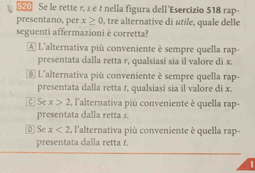 520 Se le rette r, s e t nella figura dell’Esercizio 518 rap-
presentano, per x≥ 0 , tre alternative di utile, quale delle
seguenti affermazioni è corretta?
A L'alternativa più conveniente è sempre quella rap-
presentata dalla retta r, qualsiasi sia il valore di x.
B] L'alternativa più conveniente è sempre quella rap-
presentata dalla retta t, qualsiasi sia il valore di x.
C Se x>2 , l lalternativa più conveniente è quella rap-
presentata dalla retta s.
D Se x<2</tex> ,I' lalternativa più conveniente è quella rap-
presentata dalla retta t.