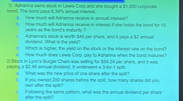 Adrianna owns stock in Lewis Corp and she bought a $1,000 corporate 
bond. The bond pays 6.34% annual interest. 
a. How much will Adrianna receive in annual interest? 
b. How much will Adrianna receive in interest if she holds the bond for 15
years as the bond's maturity ? 
c. Adrianna's stock is worth $46 per share, and it pays a $2 annual 
dividend. What is the yield? 
d. Which is higher, the yield on the stock or the interest rate on the bond? 
e. How much does Lewis Corp. pay to Adrianna when the bond matures? 
2) Stock in Lynn's Burger Chain was selling for $54.24 per share, and it was 
paying a $2.46 annual dividend. It underwent a 3 -for -1 split. 
a. What was the new price of one share after the split? 
b. If you owned 200 shares before the split, how many shares did you 
own after the split? 
c. Following the same pattern, what was the annual dividend per share 
after the split?