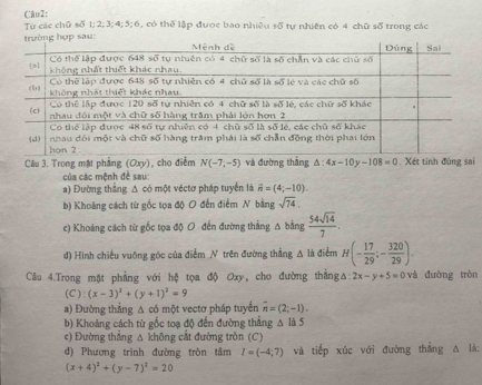 Tự các chữ số 1; 2; 3; 4;5; 6, có thể lập được bao nhiêu số tự nhiên có 4 chữ số trong các
Câu 3. Trong mặt phẳng (Oxy), cho điểm N(-7,-5) và đường thắng △ :4x-10y-108=0 , Xét tính đúng sai
của các mệnh đề sau:
a) Đường thẳng Δ có một véctơ pháp tuyển là overline n=(4;-10).
b) Khoảng cách từ gốc tọa độ O đến điểm N bằng sqrt(74).
c) Khoáng cách từ gốc tọa độ O đến đường thẳng Δ bằng  54sqrt(14)/7 .
d) Hình chiếu vuỡng góc của điểm N trên đường thẳng A là điểm H(- 17/29 ;- 320/29 ).
Câu 4.Trong mặt phẳng với hệ tọa độ Oxy, cho đường thắng △ :2x-y+5=0 và đường tròn
(C): (x-3)^2+(y+1)^2=9
a) Đường thẳng Δ có một vectơ pháp tuyển overline n=(2;-1).
b) Khoảng cách từ gốc toạ độ đến đường thẳng Δ là 5
c) Đường thẳng Δ không cắt đường tròn (C)
d) Phương trình đường tròn tâm I=(-4;7) và tiếp xúc với đường thắng △ là:
(x+4)^2+(y-7)^2=20