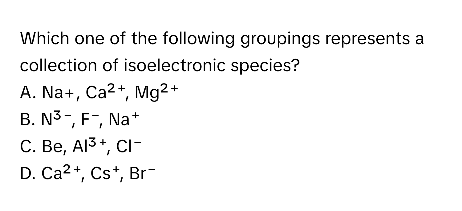 Which one of the following groupings represents a collection of isoelectronic species?

A. Na+, Ca²⁺, Mg²⁺
B. N³⁻, F⁻, Na⁺
C. Be, Al³⁺, Cl⁻
D. Ca²⁺, Cs⁺, Br⁻