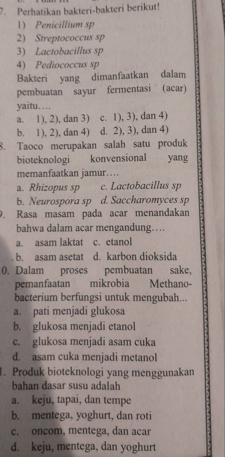 Perhatikan bakteri-bakteri berikut!
1) Penicillium sp
2) Streptococcus sp
3) Lactobacillus sp
4) Pediococcus sp
Bakteri yang dimanfaatkan dalam
pembuatan sayur fermentasi (acar)
yaitu…
a. 1), 2), dan 3) c. 1), 3), dan 4)
b. 1), 2), dan 4) d. 2), 3), dan 4)
8. Taoco merupakan salah satu produk
bioteknologi konvensional yang
memanfaatkan jamur…
a. Rhizopus sp c. Lactobacillus sp
b. Neurospora sp d. Saccharomyces sp
9. Rasa masam pada acar menandakan
bahwa dalam acar mengandung…
a. asam laktat c. etanol
b. asam asetat d. karbon dioksida
0. Dalam proses pembuatan sake,
pemanfaatan mikrobia Methano-
bacterium berfungsi untuk mengubah...
a. pati menjadi glukosa
b. glukosa menjadi etanol
c. glukosa menjadi asam cuka
d. asam cuka menjadi metanol
1. Produk bioteknologi yang menggunakan
bahan dasar susu adalah
a. keju, tapai, dan tempe
b. mentega, yoghurt, dan roti
c. oncom, mentega, dan acar
d. keju, mentega, dan yoghurt