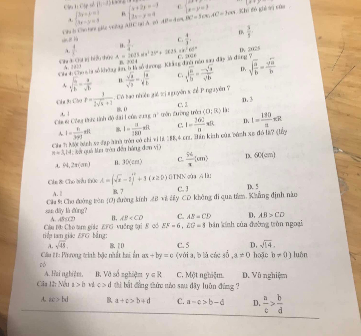 Cặp số (1,-2)
A beginarrayl 3x+y=1 3y-y=3endarray. B. beginarrayl x+2y=-3 2x-y=4endarray. C beginarrayl 2x+y=3 x=y=3endarray.
(x+y-
Chu 2: Cho tam giác vuởng ABC tại A có AB=4cm,BC=5cm,AC=3cm , Khi đó giá trị của,
xin 8 hà C.  4/3 ,
D.  3/5 ,
A.  4/3  B.  3/4 ,
D. 2025
Câu 3: Giá trị biểu thức A=2025.sin^225°+2025.sin^265° C. 2026
A. 2023 B. 2024
Câu 4: Cho a là số không âm, b là số dương. Khẳng định nào sau đây là đúng 7
A. sqrt(frac a)b= a/sqrt(b)  B.  sqrt(a)/sqrt(b) =sqrt(frac a)b C. sqrt(frac a)b= (-sqrt(a))/sqrt(b)  D. sqrt(frac a)b= sqrt(a)/b 
Câu 8: Cho P= 3/2sqrt(x)+1 . Có bao nhiêu giá trị nguyên x để P nguyên ?
C. 2 D. 3
A. 1 B. 0
Câu 6: Công thức tính độ đài I của cung n° trên đường tròn (O;R) là:
A. I= n/360 π R B. I= n/180 π R C. I= 360/n π R D. 1= 180/n π R
Cầu %: Một bánh xe đạp hình tròn có chỉ vi là 188,4 cm. Bán kính của bánh xe đó là? (lấy
π approx 3.14; kết quả làm tròn đến hàng đơn vị)
C.
A. 94,2π cm) B. 30(cm)  94/π  (cm) D. 60(cm)
Câu 8: Cho biểu thức A=(sqrt(x)-2)^2+3(x≥ 0) GTNN của A là:
A. l B. 7 C. 3 D. 5
Cầu 9: Cho đường tròn (O) đường kính AB và dây CD không đi qua tâm. Khẳng định nào
sau đây là đúng?
A. AB≤ CD
C.
B. AB AB=CD D. AB>CD
Câu 10: Cho tam giác EFG vuông tại E có EF=6,EG=8 bán kính của đường tròn ngoại
tiếp tam giác EFG bằng:
A. sqrt(48). B. 10 C. 5 D. sqrt(14).
Câu 11: Phương trình bậc nhất hai ẫn ax+by=c (với a, b là các số , a!= 0 hoặc b!= 0) luôn
có
A. Hai nghiệm. B. Vô số nghiệm y∈ R C. Một nghiệm. D. Vô nghiệm
Câu 12: Nếu a>b và c>d thì bất đẳng thức nào sau đây luôn đúng ?
A. ac>bd B. a+c>b+d C. a-c>b-d D.  a/c > b/d 