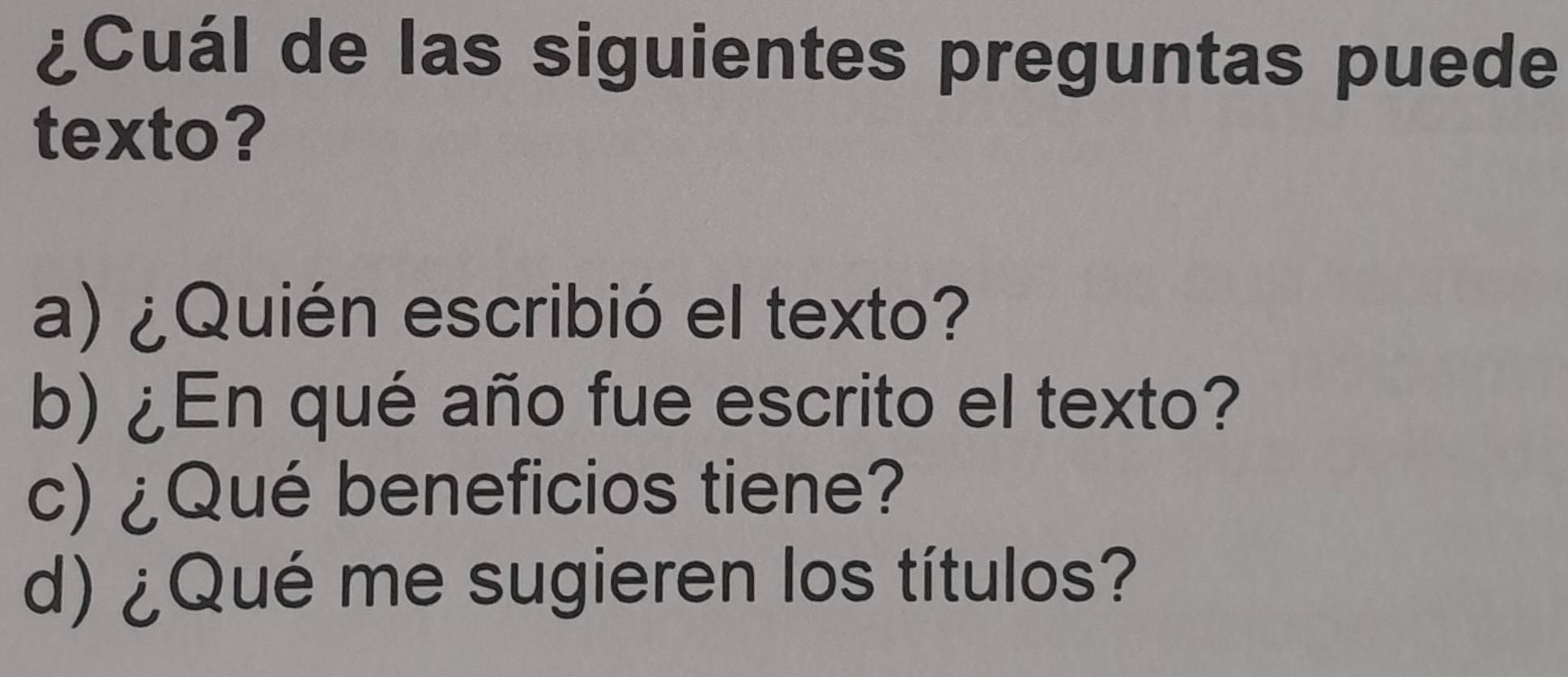 ¿Cuál de las siguientes preguntas puede
texto?
a) ¿Quién escribió el texto?
b) ¿En qué año fue escrito el texto?
c) ¿Qué beneficios tiene?
d) ¿Qué me sugieren los títulos?