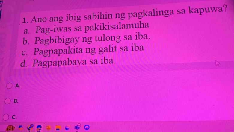 Ano ang ibig sabihin ng pagkalinga sa kapuwa?
a. Pag-iwas sa pakikisalamuha
b. Pagbibigay ng tulong sa iba.
c. Pagpapakita ng galit sa iba
d. Pagpapabaya sa iba.
A.
B.
C.