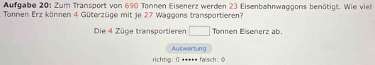 Aufgabe 20: Zum Transport von 690 Tonnen Eisenerz werden 23 Eisenbahnwaggons benötigt. Wie viel 
Tonnen Erz können 4 Güterzüge mit je 27 Waggons transportieren? 

Die 4 Züge transportieren^ Tonnen Eisenerz ab. 
Auswertung 
richtig: 0 .. falsch:0