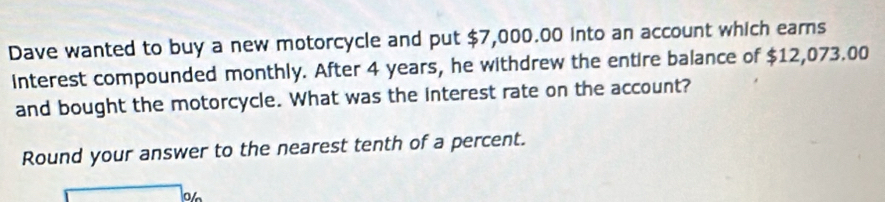 Dave wanted to buy a new motorcycle and put $7,000.00 into an account which earns 
Interest compounded monthly. After 4 years, he withdrew the entire balance of $12,073.00
and bought the motorcycle. What was the interest rate on the account? 
Round your answer to the nearest tenth of a percent.
3∠