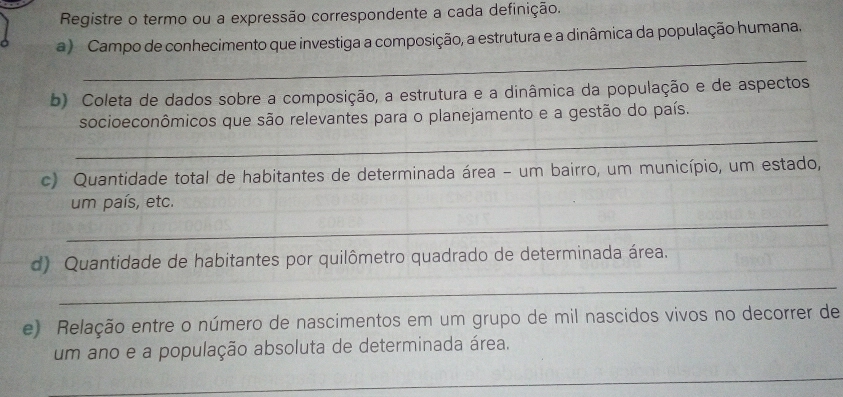 Registre o termo ou a expressão correspondente a cada definição. 
a ) Campo de conhecimento que investiga a composição, a estrutura e a dinâmica da população humana. 
_ 
b) Coleta de dados sobre a composição, a estrutura e a dinâmica da população e de aspectos 
socioeconômicos que são relevantes para o planejamento e a gestão do país. 
_ 
c) Quantidade total de habitantes de determinada área - um bairro, um município, um estado, 
um país, etc. 
_ 
d) Quantidade de habitantes por quilômetro quadrado de determinada área. 
_ 
e) Relação entre o número de nascimentos em um grupo de mil nascidos vivos no decorrer de 
um ano e a população absoluta de determinada área. 
_