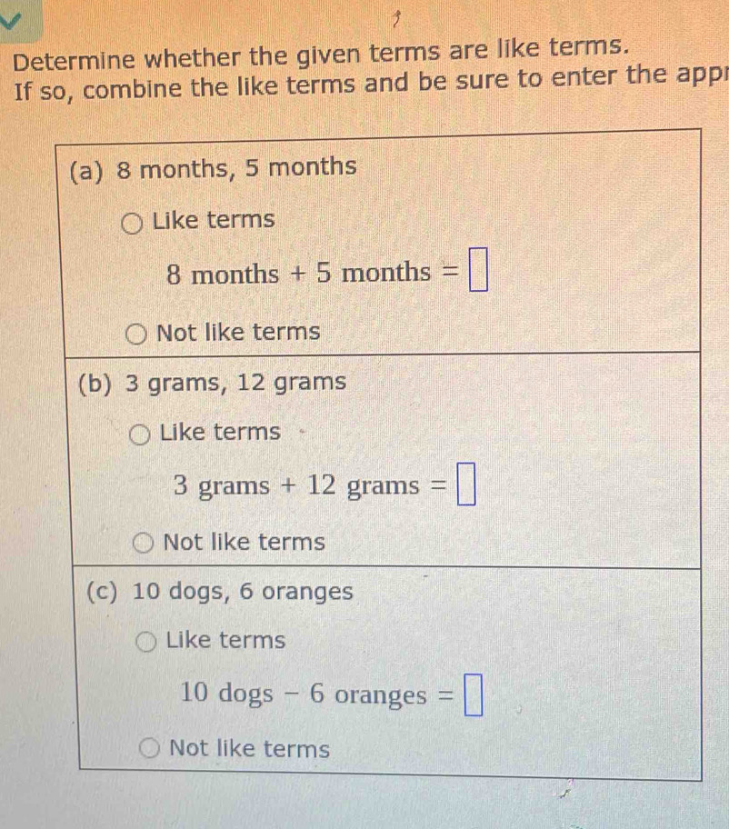 Determine whether the given terms are like terms.
If so, combine the like terms and be sure to enter the appr
(a) 8 months, 5 months
Like terms
8 months + 5 months =□
Not like terms
(b) 3 grams, 12 grams
Like terms
3 grams +1 2 grams =□
Not like terms
(c) 10 dogs, 6 oranges
Like terms
10 dogs - 6 oranges =□
Not like terms