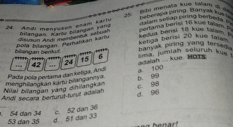 Bibi menata kue talam di dala
beberapa piring. Banyak kue ta
dalam setiap piring berbeda. Pir
24. Andi menyusun enam kartu
pertama berisi 16 kue talam. Pi
bilangan. Kartu bilangan yang
kedua berisi 18 kue talam. Pi
disusun Andi membentuk sebuah
ketiga berisi 20 kue talam.
pola bilangan. Perhatikan kartu
bilangan berikut. banyak piring yang tersedia
adalah ... kue. HOTs
.. 42.. 24 15 6
lima, jumlah seluruh kue t
Pada pola pertama dan ketiga, Andi
a. 100
menghilangkan kartu bilangannya.
b. 99
Nilai bilangan yang dihilangkan
Andi secara berturut-turut adalah c. 98
d. 96 . 54 dan 34 c. 52 dan 36
53 dan 35 d. 51 dan 33
benar!