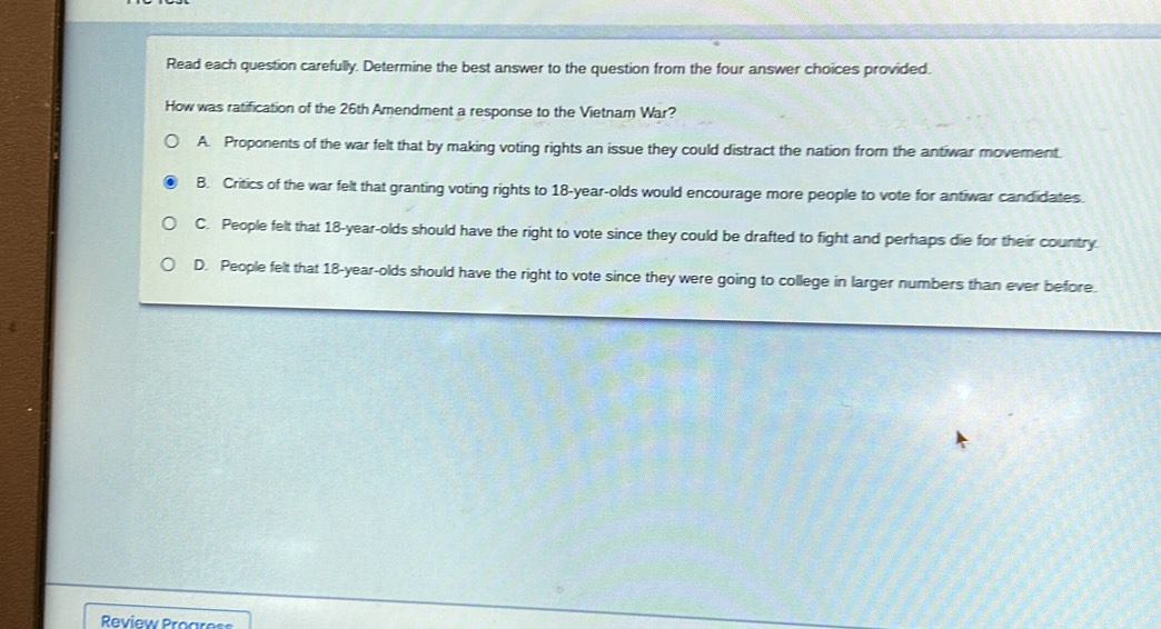 Read each question carefully. Determine the best answer to the question from the four answer choices provided.
How was ratification of the 26th Amendment a response to the Vietnam War?
A. Proponents of the war felt that by making voting rights an issue they could distract the nation from the antiwar movement.
B. Critics of the war felt that granting voting rights to 18-year -olds would encourage more people to vote for antiwar candidates.
C. People felt that 18-year -olds should have the right to vote since they could be drafted to fight and perhaps die for their country.
D. People felt that 18-year -olds should have the right to vote since they were going to college in larger numbers than ever before.
Review Procress