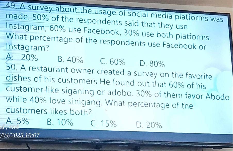 A survey about the usage of social media platforms was
made. 50% of the respondents said that they use
Instagram, 60% use Facebook, 30% use both platforms.
What percentage of the respondents use Facebook or
Instagram?
A. 20% B. 40% C. 60% D. 80%
50. A restaurant owner created a survey on the favorite
dishes of his customers He found out that 60% of his
customer like siganing or adobo. 30% of them favor Abodo
while 40% love sinigang. What percentage of the
customers likes both?
A. 5% B. 10% C. 15% D. 20%
/04/2025 10:0 I