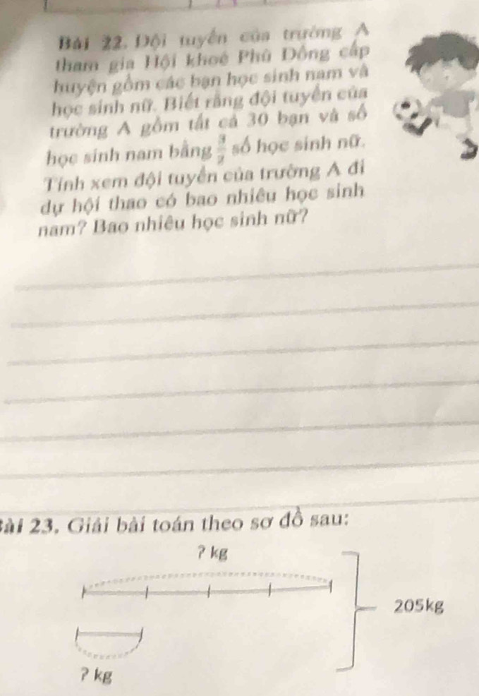 Bải 22. Đội tuyển của trường A 
tham gia Hội khoé Phù Đồng cấp 
huyện gồm các bạn học sinh nam và 
học sinh nữ. Biết rằng đội tuyển của 
trường A gồm tất cả 30 bạn và số 
học sinh nam bằng  3/2  số học sinh nữ. 
Tính xem đội tuyển của trường A đi 
dự hội thao có bao nhiêu học sinh 
nam? Bao nhiêu học sinh nữ? 
_ 
_ 
_ 
_ 
_ 
_ 
_ 
_ 
_ 
2ài 23. Giải bài toán theo sơ đồ sau: 
ʔ kg
205kg
? kg