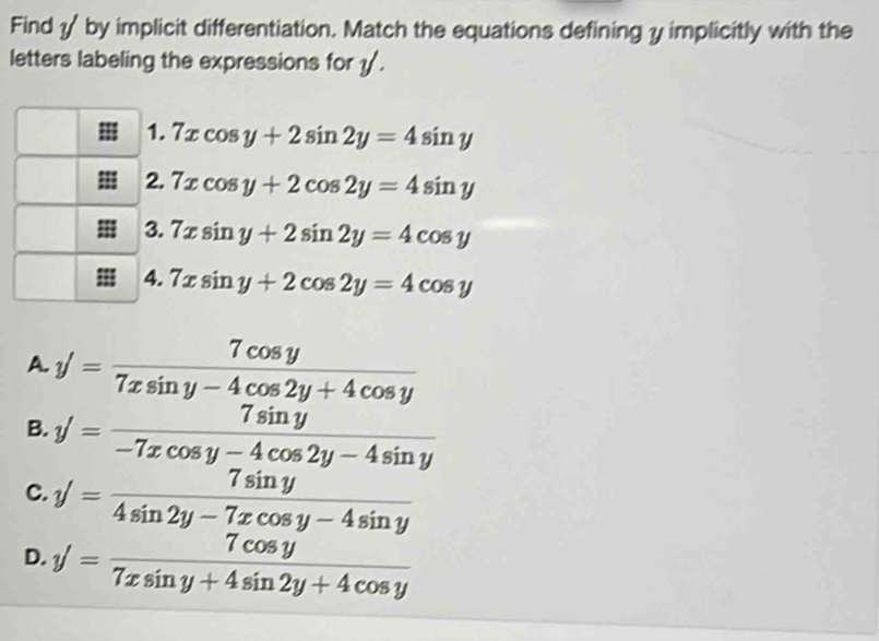 Find by implicit differentiation. Match the equations defining y implicitly with the
letters labeling the expressions for v'
1. 7xcos y+2sin 2y=4sin y
2. 7xcos y+2cos 2y=4sin y
3. 7xsin y+2sin 2y=4cos y
4. 7xsin y+2cos 2y=4cos y
A. y'= 7cos y/7xsin y-4cos 2y+4cos y 
B. y'= 7sin y/-7xcos y-4cos 2y-4sin y 
C. y'= 7sin y/4sin 2y-7xcos y-4sin y 
D. y'= 7cos y/7xsin y+4sin 2y+4cos y 