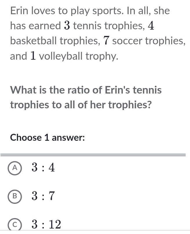 Erin loves to play sports. In all, she
has earned 3 tennis trophies, 4
basketball trophies, 7 soccer trophies,
and 1 volleyball trophy.
What is the ratio of Erin's tennis
trophies to all of her trophies?
Choose 1 answer:
A 3:4
B 3:7
C 3:12