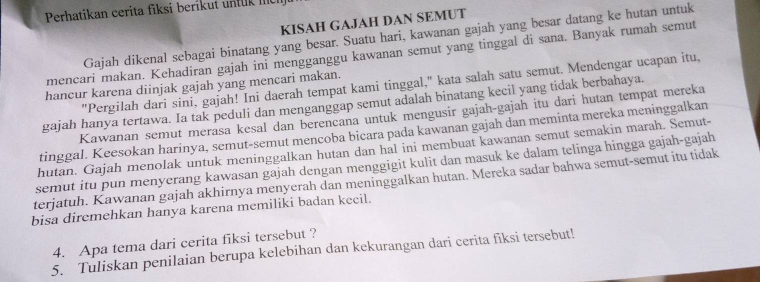 Perhatikan cerita fiksi berikut untuk mch 
KISAH GAJAH DAN SEMUT 
Gajah dikenal sebagai binatang yang besar. Suatu hari, kawanan gajah yang besar datang ke hutan untuk 
mencari makan. Kehadiran gajah ini mengganggu kawanan semut yang tinggal di sana. Banyak rumah semut 
"Pergilah dari sini, gajah! Ini daerah tempat kami tinggal," kata salah satu semut. Mendengar ucapan itu, 
hancur karena diinjak gajah yang mencari makan. 
gajah hanya tertawa. Ia tak peduli dan menganggap semut adalah binatang kecil yang tidak berbahaya. 
Kawanan semut merasa kesal dan berencana untuk mengusir gajah-gajah itu dari hutan tempat mereka 
tinggal. Keesokan harinya, semut-semut mencoba bicara pada kawanan gajah dan meminta mereka meninggalkan 
hutan. Gajah menolak untuk meninggalkan hutan dan hal ini membuat kawanan semut semakin marah. Semut- 
semut itu pun menyerang kawasan gajah dengan menggigit kulit dan masuk ke dalam telinga hingga gajah-gajah 
terjatuh. Kawanan gajah akhirnya menyerah dan meninggalkan hutan. Mereka sadar bahwa semut-semut itu tidak 
bisa diremehkan hanya karena memiliki badan kecil. 
4. Apa tema dari cerita fiksi tersebut ? 
5. Tuliskan penilaian berupa kelebihan dan kekurangan dari cerita fiksi tersebut!