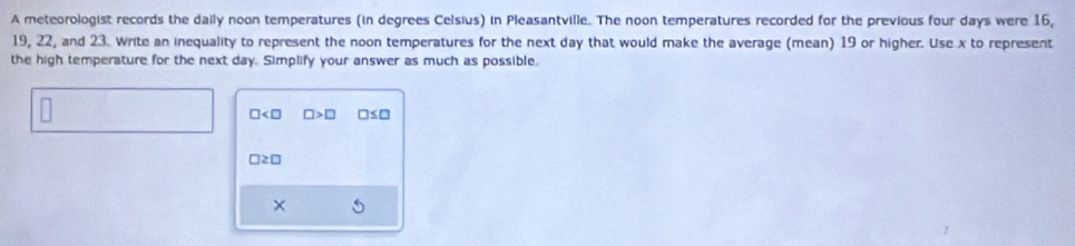 A meteorologist records the daily noon temperatures (in degrees Celsius) in Pleasantville. The noon temperatures recorded for the previous four days were 16,
19, 22, and 23. Write an inequality to represent the noon temperatures for the next day that would make the average (mean) 19 or higher. Use x to represent 
the high temperature for the next day. Simplify your answer as much as possible.
□ □ >□ □ ≤ □
□ ≥ □
×