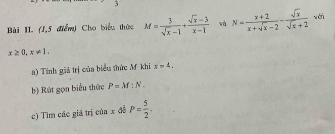 Bài II. (1,5 điểm) Cho biểu thức M= 3/sqrt(x)-1 + (sqrt(x)-3)/x-1  và N= (x+2)/x+sqrt(x)-2 - sqrt(x)/sqrt(x)+2  với
x≥ 0, x!= 1. 
a) Tính giá trị của biều thức M khi x=4. 
b) Rút gọn biểu thức P=M:N. 
c) Tìm các giá trị của x đề P= 5/2 .