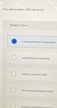 The abbreviation CPR stands for
Multiple Choice
cardiopulmonary resuscitation
cardiopressure response.
cephalic pressure ratio.
cardiovascular pressure ratio.
coronary pulmonary resnor