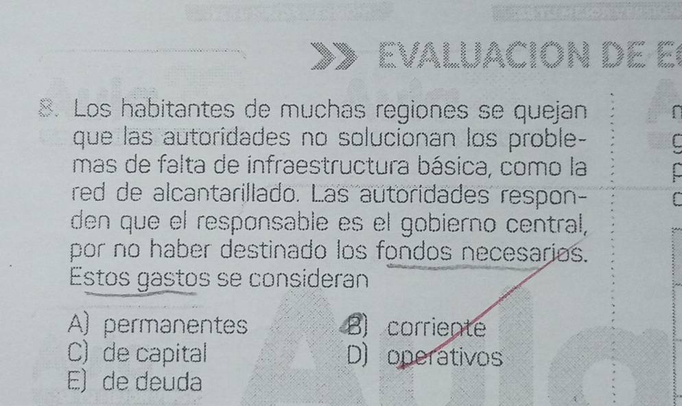 Los habitantes de muchas regiones se quejan
que las autoridades no solucionan los proble-
mas de falta de infraestructura básica, como la
red de alcantarillado. Las autoridades respon-
den que el respønsable es el gobierno central,
por no haber destinado los fondos necesarios.
Estos gastos se consideran
A) permanentes B) corriente
C) de capital D) operativos
E) de deuda