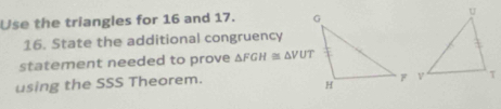 Use the triangles for 16 and 17. 
16. State the additional congruency 
statement needed to prove △ FGH≌ △ VUT
using the SSS Theorem.