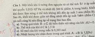 Một khối khí lí tướng đơn nguyên từ có thể tích 5/ ở áp suất
khí quyễn 1,013· 10^3 Pa và nhiệt độ 300 K (điểm A trong hình). Khối
khí được làm nóng ở thể tích không đổi đến áp suất 3 atm (điểm B)
Sau đó, khối khí được giân nó đẳng nhiệt đến áp suất 1atm (điểm C)
yà cuối cùng bị nén đẳng áp về trạng thái ban đầu.
a) .Trong quá trình Bto C : độ biển thiên nội năng của khi △ U=0
b) .Thể tích của khí ở C là 1,5 lít
e) .Số mol của khí trong mẫu là 0,203 mol
d) .Nhiệt lượng khí nhận được trong quả trình Ato B là 1,52kJ Aưac