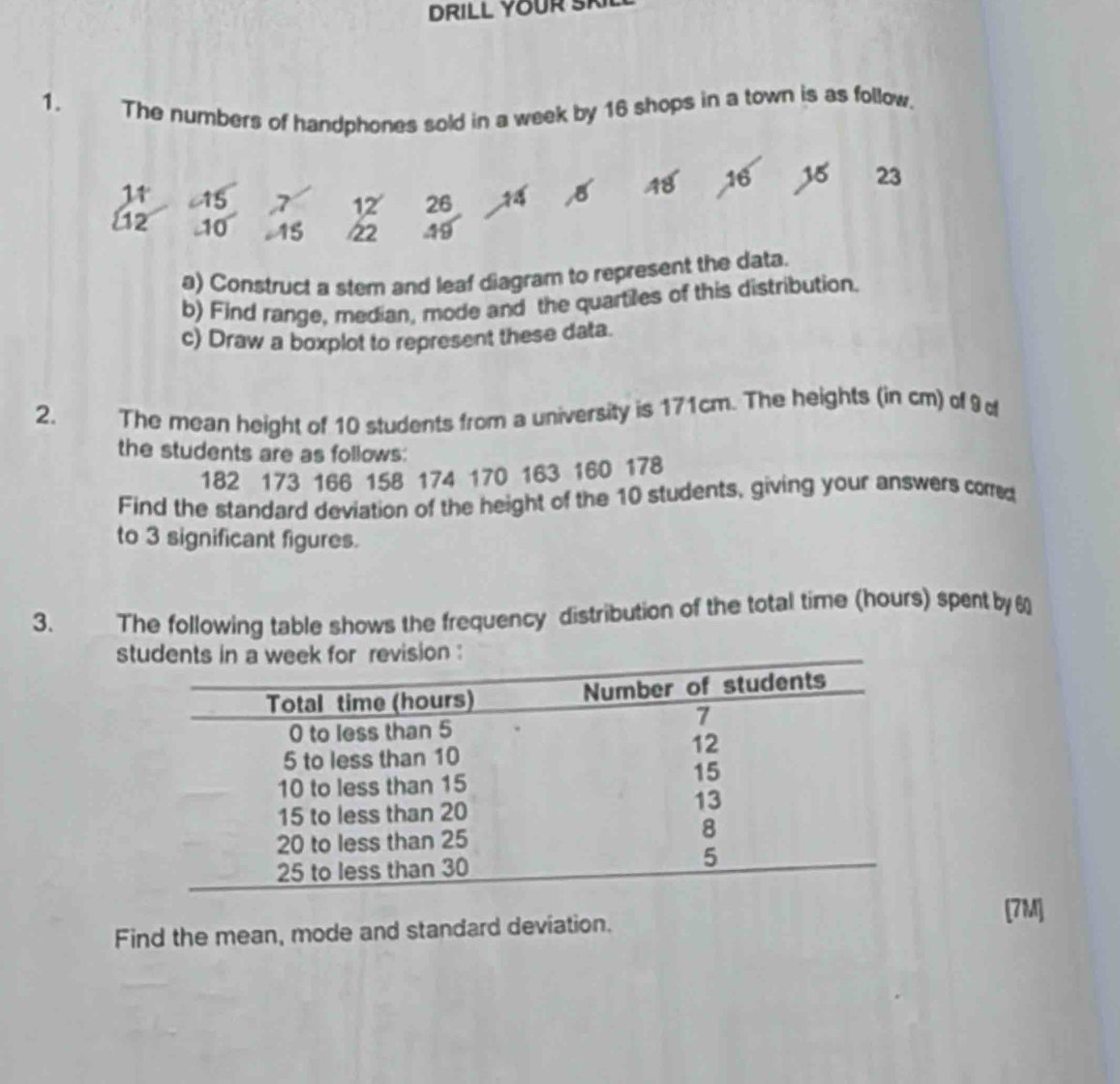 DRILL YOUR SI 
1. 
The numbers of handphones sold in a week by 16 shops in a town is as follow.
11 c15 7 12 26 B 48 16 15 23
12 10 15 22 49
a) Construct a stem and leaf diagram to represent the data. 
b) Find range, median, mode and the quartiles of this distribution. 
c) Draw a boxplot to represent these data. 
2. The mean height of 10 students from a university is 171cm. The heights (in cm) of 9
the students are as follows:
182 173 166 158 174 170 163 160 178
Find the standard deviation of the height of the 10 students, giving your answers corred 
to 3 significant figures. 
3. The following table shows the frequency distribution of the total time (hours) spent by6 
s 
[7M] 
Find the mean, mode and standard deviation.