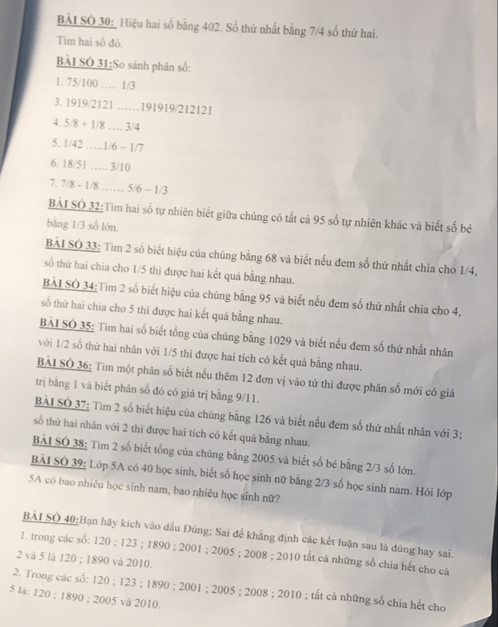 BẢI SÓ 30:_Hiệu hai số bằng 402. Số thứ nhất bằng 7/4 số thứ hai.
Tim hai số đó.
BẢI SÓ 31:So sánh phân số:
1. 75/100 … 1/3
3. 1919/2121 ……191919/212121
4. 5/8 + 1/8 … 3/4
5. 1/42 …1/6 - 1/7
6. 18/51 …. 3/10
7. 7/8 - 1/8 …… 5/6 - 1/3
BÀI SO 32:Tìm hai số tự nhiên biết giữa chúng có tất cả 95 số tự nhiên khác và biết số bé
bằng 1/3 số lớn.
BAI SO 33: Tìm 2 số biết hiệu của chúng bằng 68 và biết nếu đem số thứ nhất chia cho 1/4,
số thứ hai chia cho 1/5 thì được hai kết quả bằng nhau.
BAI SO 34:Tim 2 số biết hiệu của chúng bằng 95 và biết nếu đem số thứ nhất chia cho 4,
số thứ hai chia cho 5 thì được hai kết quả bằng nhau.
BÀI SÓ 35: Tìm hai số biết tổng của chúng bằng 1029 và biết nếu đem số thứ nhất nhân
với 1/2 số thứ hai nhân với 1/5 thì được hai tích có kết quả bằng nhau.
BAI SO 36: Tìm một phân số biết nếu thêm 12 đơn vị vào tử thì được phân số mới có giá
trị bằng 1 và biết phân số đó có giá trị bằng 9/11.
BÀI SO 37: Tim 2 số biết hiệu của chúng bằng 126 và biết nếu đem số thứ nhất nhân với 3;
số thứ hai nhân với 2 thì được hai tích có kết quả bằng nhau.
BÀI SO 38: Tìm 2 số biết tổng của chúng bằng 2005 và biết số bé bằng 2/3 số lớn.
BẢI SÓ 39: Lớp 5A có 40 học sinh, biết số học sinh nữ bằng 2/3 số học sinh nam. Hỏi lớp
5A có bao nhiêu học sinh nam, bao nhiêu học sinh nữ?
BÀI SO 40:Bạn hãy kích vào dấu Đúng; Sai đề khẳng định các kết luận sau là đúng hay sai.
1. trong các số: 120 ; 123 ; 1890 ; 2001 ; 2005 ; 2008 ; 2010 tất cả những số chia hết cho cả
2 và 5 là 120 ; 1890 và 2010.
2. Trong các số: 120 ; 123 ; 1890 ; 2001 ; 2005 ; 2008 ; 2010 ; tất cả những số chia hết cho
5 là: 120 ; 1890 ; 2005 và 2010.
