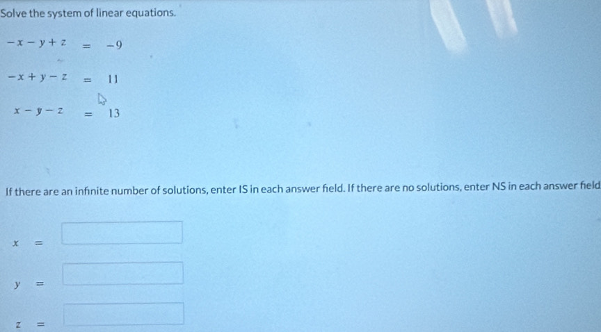 Solve the system of linear equations.
-x-y+z=-9
-x+y-z=11
x-y-z=13
If there are an infnite number of solutions, enter IS in each answer feld. If there are no solutions, enter NS in each answer held
x=□
y=□
z=□