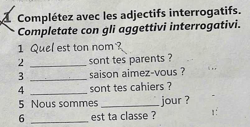 Complétez avec les adjectifs interrogatifs. 
Completate con gli aggettivi interrogativi. 
1 Quel est ton nom ? 
_2 
sont tes parents ? 
3 _saison aimez-vous ? : ,, 
_4 
sont tes cahiers ? 
5 Nous sommes _jour ? 
6 _est ta classe ? 
1: