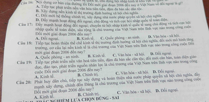 nuan hệ quốc tế, chủ động hội nhập kinh tế khu vực và quốc
Cầu 16: Nội dụng cơ bản của đường lối Đổi mới giai đoạn 2006 đến nay ở Việt Nam vễ đối ngoại là gi?
A. Tiếp tục phát triển nền văn hóa tiên tiển, đậm đà bản sắc dân tộc.
B. Xây dựng nền kinh tế thị trường định hướng xã hội chủ nghĩa.
C. Đỗi mới hệ thống chính trị, xây dựng nhà nước pháp quyển xã hội chủ nghĩa
D. Đầy mạnh hoạt động đổi ngoại; chủ động và tích cực hội nhập quốc tế toàn diện.
Câu 17: Đây mạnh hoạt động đổi ngoại; chuyên từ hội nhập kinh tẻ quốc tế sang chủ động và tích cực hội
nhập quốc tế toàn diện, sâu rộng là chủ trương của Việt Nam trên lĩnh vực nào trong công cuộc
Đồi mới giai đoạn 2006 đến nay?
A. Đối ngoại. B. Kinh tế. C. Quốc phòng - an ninh. D. Văn hóa - xã hội.
Câu 18: Tiếp tục hoàn thiện thể chế kinh tế thị trường định hướng xã hội chủ nghĩa, đồi mới mô hình tăng
trưởng, cơ cấu lại nền kinh tế là chủ trương của Việt Nam trên lĩnh vực nào trong công cuộc Đôi
mới giai đoạn 2006 đến nay?
A. Quốc phòng - an ninh. B. Kinh tế. C. Văn hóa - xã hội. D. Đối ngoại.
Câu 19: Tiếp tục phát triển nền văn hoá tiên tiến, đậm đà bản sắc dân tộc; đồi mới căn bản, toàn diện giáo
dục, đào tạo, phát triển nguồn nhân lực là chủ trương của Việt Nam trên lĩnh vực nào trong công
cuộc Đổi mới giai đoạn 2006 đến nay?
A. Kinh tế. B. Chính trị. C. Văn hóa - xã hội. D. Đối ngoại.
Câu 20: Phát huy dân chủ, tiếp tục xây dựng và hoàn thiện nhà nước pháp quyền xã hội chủ nghĩa, đây
mạnh xây dựng, chỉnh đốn Đảng là chủ trương của Việt Nam trên lĩnh vực nào trong công cuộc
Đồi mới giai đoạn 2006 đến nay? C. Văn hóa - xã hội. D. Đối ngoại.
A. Kinh tế. B. Chính trị.
TRẢC NGHiÊM LựA CHọN ĐỦNG - SAI