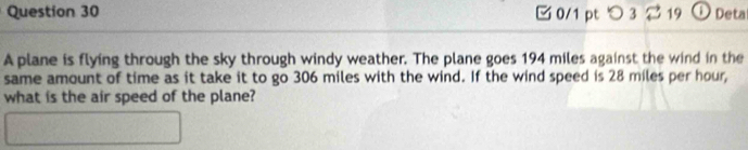 つ 3 2 19 Deta 
A plane is flying through the sky through windy weather. The plane goes 194 miles against the wind in the 
same amount of time as it take it to go 306 miles with the wind. If the wind speed is 28 miles per hour, 
what is the air speed of the plane?