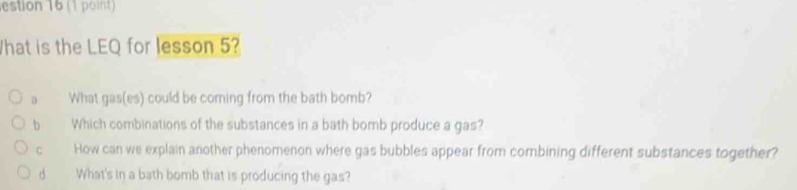 estion 16 (1 point)
What is the LEQ for lesson 5?
a What gas(es) could be coming from the bath bomb?
b Which combinations of the substances in a bath bomb produce a gas?
C How can we explain another phenomenon where gas bubbles appear from combining different substances together?
d What's in a bath bomb that is producing the gas?