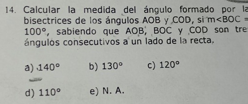 Calcular la medida del ángulo formado por la
bisectrices de los ángulos AOB y COD, si m
100° , sabiendo que AOB, BOC y COD son tre
ángulos consecutivos a un lado de la recta,
a) 140° b) 130° c) 120°
d) 110° e) N. A.