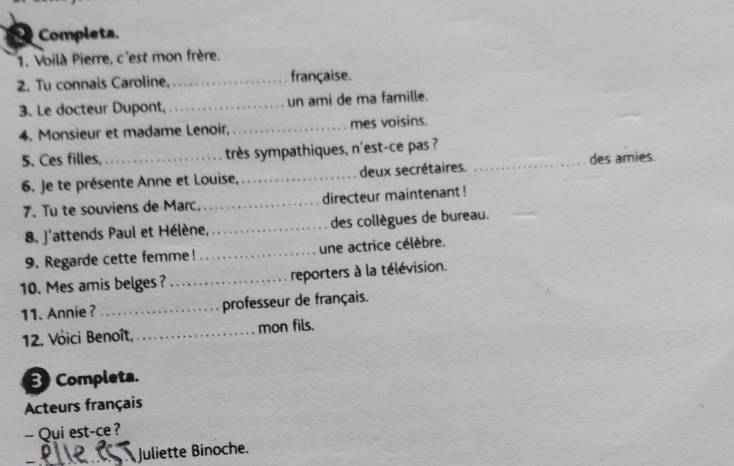 Completa. 
1. Voilà Pierre, c'est mon frère. 
2. Tu connais Caroline, _française. 
3. Le docteur Dupont, _un ami de ma famille. 
4. Monsieur et madame Lenoir, _mes voisins. 
5. Ces filles, _très sympathiques, n'est-ce pas ?_ 
des amies. 
6. Je te présente Anne et Louise,_ deux secrétaires. 
7. Tu te souviens de Marc, _directeur maintenant ! 
8. J'attends Paul et Hélène, _des collègues de bureau. 
9. Regarde cette femme! _une actrice célèbre. 
10. Mes amis belges ? _reporters à la télévision. 
11. Annie?_ professeur de français. 
12. Voici Benoît, _mon fils. 
B Completa. 
Acteurs français 
- Qui est-ce ? 
Juliette Binoche.