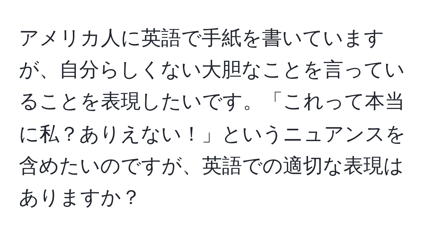 アメリカ人に英語で手紙を書いていますが、自分らしくない大胆なことを言っていることを表現したいです。「これって本当に私？ありえない！」というニュアンスを含めたいのですが、英語での適切な表現はありますか？