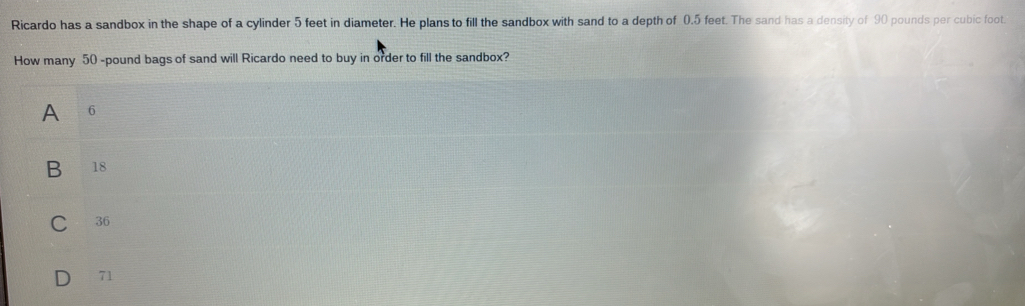 Ricardo has a sandbox in the shape of a cylinder 5 feet in diameter. He plans to fill the sandbox with sand to a depth of 0.5 feet. The sand has a density of 90 pounds per cubic foot
How many 50 -pound bags of sand will Ricardo need to buy in order to fill the sandbox?
A 6
B 18
C 36
71