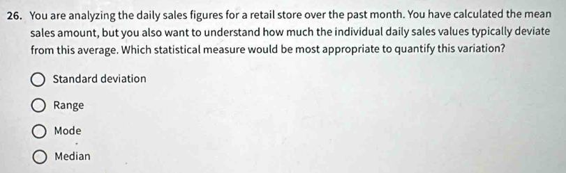 You are analyzing the daily sales figures for a retail store over the past month. You have calculated the mean
sales amount, but you also want to understand how much the individual daily sales values typically deviate
from this average. Which statistical measure would be most appropriate to quantify this variation?
Standard deviation
Range
Mode
Median