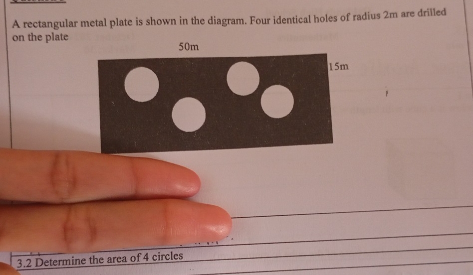 A rectangular metal plate is shown in the diagram. Four identical holes of radius 2m are drilled 
on the plate
50m
15m
3.2 Determine the area of 4 circles