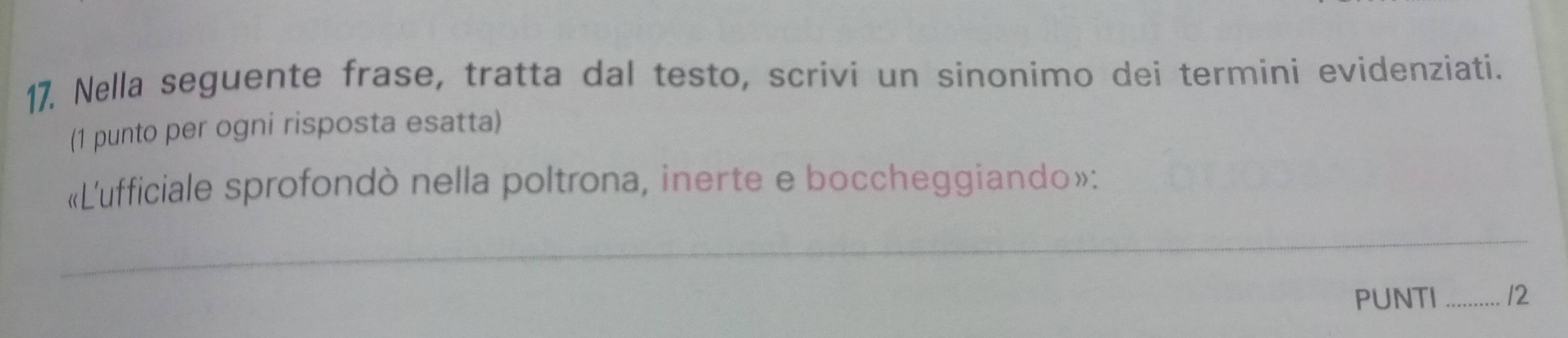 Nella seguente frase, tratta dal testo, scrivi un sinonimo dei termini evidenziati. 
(1 punto per ogni risposta esatta) 
«L'ufficiale sprofondò nella poltrona, inerte e boccheggiando»: 
_ 
PUNTI _12