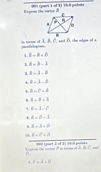 001 (part 1 of 2) 10.0 points 
Express the wector R overline D
in terms of vector A, vector B, vector C, , and B. the edges of a 
parallelogram. 
1. overline R=overline B+hat D
2. overline R=overline B-overline A
3. vector R=vector A-vector B
4. vector R=vector A-hat D
5. vector R=vector C+vector B
6. overline R=overline B+overline A
7. overline R=overline A-overline C
8. widehat R=widehat D-vector A
9. vector R=vector A+vector D
10. hat R=hat C+hat D
002 (part 2 of 2) 10.0 points 
Express the vector P in terms of C , C, and 
D 
1. hat P=hat A+hat D