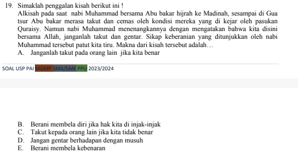 Simaklah penggalan kisah berikut ini !
Alkisah pada saat nabi Muhammad bersama Abu bakar hijrah ke Madinah, sesampai di Gua
tsur Abu bakar merasa takut dan cemas oleh kondisi mereka yang di kejar oleh pasukan
Quraisy. Namun nabi Muhammad menenangkannya dengan mengatakan bahwa kita disini
bersama Allah, janganlah takut dan gentar. Sikap keberanian yang ditunjukkan oleh nabi
Muhammad tersebut patut kita tiru. Makna dari kisah tersebut adalah…
A. Janganlah takut pada orang lain jika kita benar
SOAL USP PAI MGMP SMA/SMK PPU 2023/2024
B. Berani membela diri jika hak kita di injak-injak
C. Takut kepada orang lain jika kita tidak benar
D. Jangan gentar berhadapan dengan musuh
E. Berani membela kebenaran