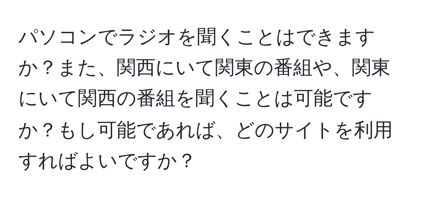 パソコンでラジオを聞くことはできますか？また、関西にいて関東の番組や、関東にいて関西の番組を聞くことは可能ですか？もし可能であれば、どのサイトを利用すればよいですか？