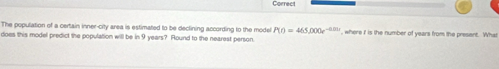 Correct 
The population of a certain inner-city area is estimated to be declining according to the model P(t)=465,000e^(-0.01t) , where 1 is the number of years from the present. What 
does this model predict the population will be in 9 years? Round to the nearest person.