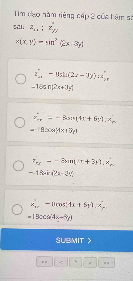 Tìm đạo hàm riêng cấp 2 của hàm số
sau z_xx'';z_yy'
z(x,y)=sin^2(2x+3y)
z_xx''=8sin (2x+3y);z_yy''
=18sin (2x+3y)
z_xx''=-8cos (4x+6y);z_yy''
=-18cos (4x+6y)
z_xx''=-8sin (2x+3y);z_yy''
=-18sin (2x+3y)
z_xx=8cos (4x+6y);z_yy
=18cos (4x+6y)
SUBMIT
< < ^ > >>