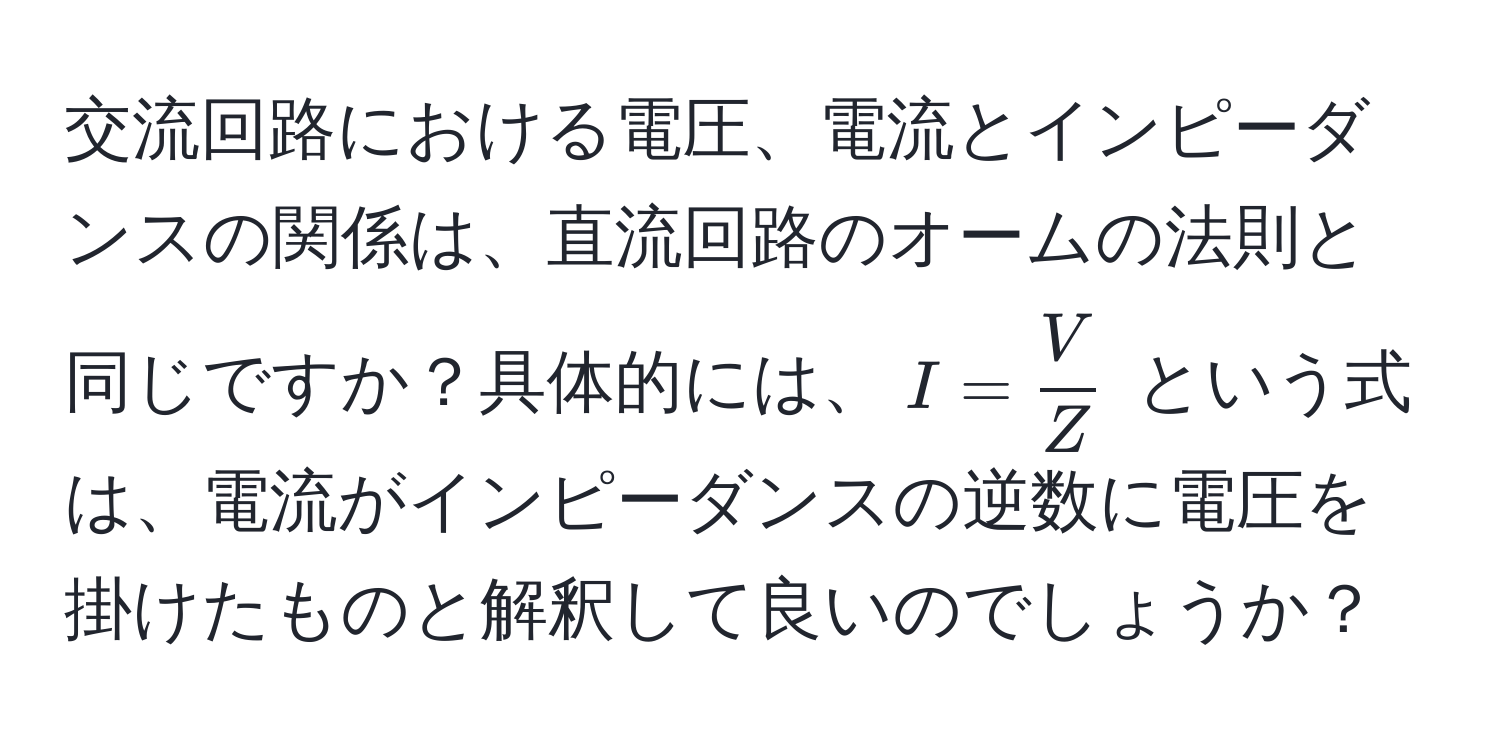 交流回路における電圧、電流とインピーダンスの関係は、直流回路のオームの法則と同じですか？具体的には、$I =  V/Z $ という式は、電流がインピーダンスの逆数に電圧を掛けたものと解釈して良いのでしょうか？