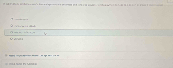 A cyber attack in which a user's files and systems are encrypted and rendered unusable until a payment is made to a person or group is known as son
data breach
ransomware attack
election infiltration
AirDrop
Need help? Review these concept resources.
Read About the Concept